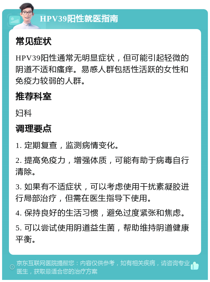 HPV39阳性就医指南 常见症状 HPV39阳性通常无明显症状，但可能引起轻微的阴道不适和瘙痒。易感人群包括性活跃的女性和免疫力较弱的人群。 推荐科室 妇科 调理要点 1. 定期复查，监测病情变化。 2. 提高免疫力，增强体质，可能有助于病毒自行清除。 3. 如果有不适症状，可以考虑使用干扰素凝胶进行局部治疗，但需在医生指导下使用。 4. 保持良好的生活习惯，避免过度紧张和焦虑。 5. 可以尝试使用阴道益生菌，帮助维持阴道健康平衡。