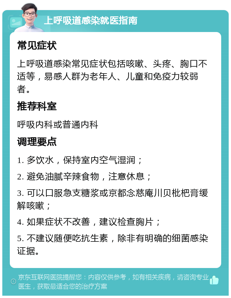 上呼吸道感染就医指南 常见症状 上呼吸道感染常见症状包括咳嗽、头疼、胸口不适等，易感人群为老年人、儿童和免疫力较弱者。 推荐科室 呼吸内科或普通内科 调理要点 1. 多饮水，保持室内空气湿润； 2. 避免油腻辛辣食物，注意休息； 3. 可以口服急支糖浆或京都念慈庵川贝枇杷膏缓解咳嗽； 4. 如果症状不改善，建议检查胸片； 5. 不建议随便吃抗生素，除非有明确的细菌感染证据。