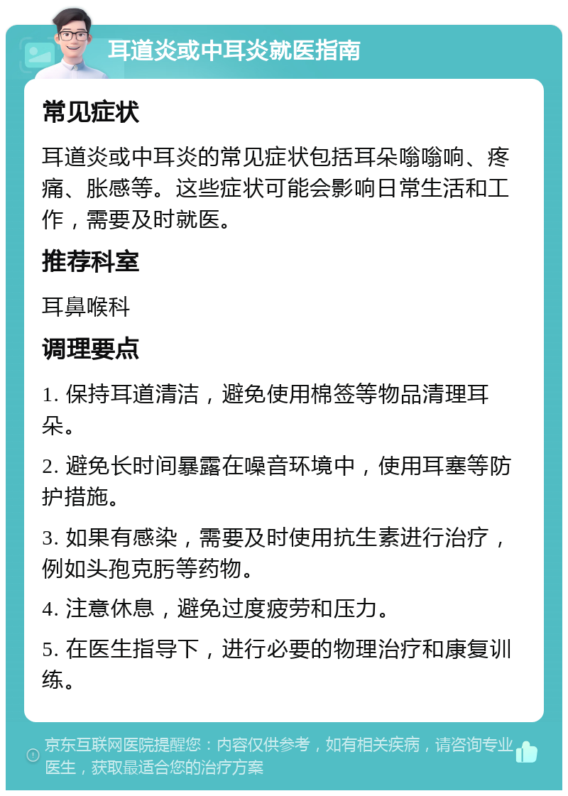 耳道炎或中耳炎就医指南 常见症状 耳道炎或中耳炎的常见症状包括耳朵嗡嗡响、疼痛、胀感等。这些症状可能会影响日常生活和工作，需要及时就医。 推荐科室 耳鼻喉科 调理要点 1. 保持耳道清洁，避免使用棉签等物品清理耳朵。 2. 避免长时间暴露在噪音环境中，使用耳塞等防护措施。 3. 如果有感染，需要及时使用抗生素进行治疗，例如头孢克肟等药物。 4. 注意休息，避免过度疲劳和压力。 5. 在医生指导下，进行必要的物理治疗和康复训练。