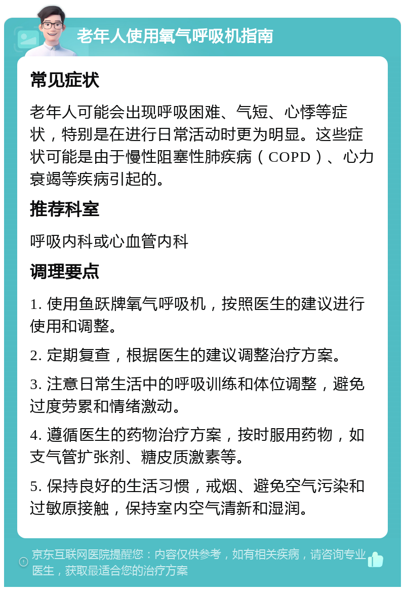 老年人使用氧气呼吸机指南 常见症状 老年人可能会出现呼吸困难、气短、心悸等症状，特别是在进行日常活动时更为明显。这些症状可能是由于慢性阻塞性肺疾病（COPD）、心力衰竭等疾病引起的。 推荐科室 呼吸内科或心血管内科 调理要点 1. 使用鱼跃牌氧气呼吸机，按照医生的建议进行使用和调整。 2. 定期复查，根据医生的建议调整治疗方案。 3. 注意日常生活中的呼吸训练和体位调整，避免过度劳累和情绪激动。 4. 遵循医生的药物治疗方案，按时服用药物，如支气管扩张剂、糖皮质激素等。 5. 保持良好的生活习惯，戒烟、避免空气污染和过敏原接触，保持室内空气清新和湿润。