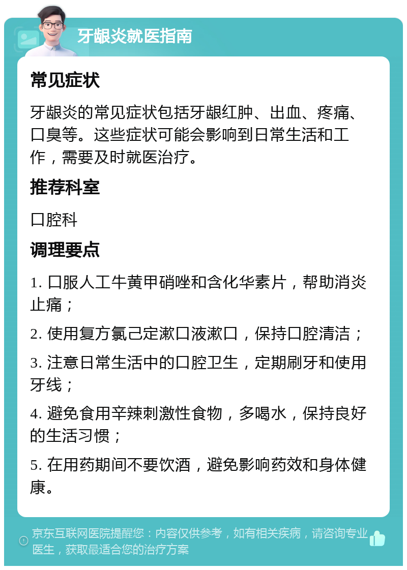 牙龈炎就医指南 常见症状 牙龈炎的常见症状包括牙龈红肿、出血、疼痛、口臭等。这些症状可能会影响到日常生活和工作，需要及时就医治疗。 推荐科室 口腔科 调理要点 1. 口服人工牛黄甲硝唑和含化华素片，帮助消炎止痛； 2. 使用复方氯己定漱口液漱口，保持口腔清洁； 3. 注意日常生活中的口腔卫生，定期刷牙和使用牙线； 4. 避免食用辛辣刺激性食物，多喝水，保持良好的生活习惯； 5. 在用药期间不要饮酒，避免影响药效和身体健康。