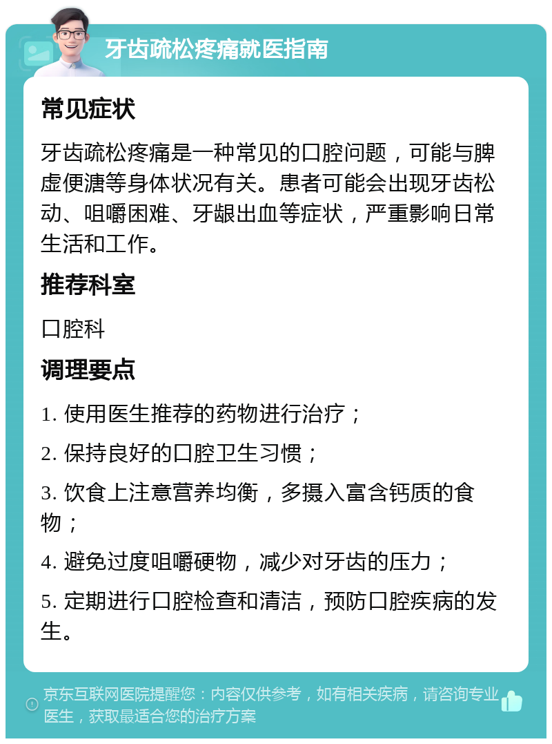 牙齿疏松疼痛就医指南 常见症状 牙齿疏松疼痛是一种常见的口腔问题，可能与脾虚便溏等身体状况有关。患者可能会出现牙齿松动、咀嚼困难、牙龈出血等症状，严重影响日常生活和工作。 推荐科室 口腔科 调理要点 1. 使用医生推荐的药物进行治疗； 2. 保持良好的口腔卫生习惯； 3. 饮食上注意营养均衡，多摄入富含钙质的食物； 4. 避免过度咀嚼硬物，减少对牙齿的压力； 5. 定期进行口腔检查和清洁，预防口腔疾病的发生。