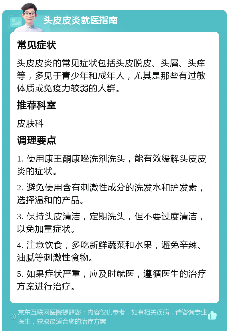 头皮皮炎就医指南 常见症状 头皮皮炎的常见症状包括头皮脱皮、头屑、头痒等，多见于青少年和成年人，尤其是那些有过敏体质或免疫力较弱的人群。 推荐科室 皮肤科 调理要点 1. 使用康王酮康唑洗剂洗头，能有效缓解头皮皮炎的症状。 2. 避免使用含有刺激性成分的洗发水和护发素，选择温和的产品。 3. 保持头皮清洁，定期洗头，但不要过度清洁，以免加重症状。 4. 注意饮食，多吃新鲜蔬菜和水果，避免辛辣、油腻等刺激性食物。 5. 如果症状严重，应及时就医，遵循医生的治疗方案进行治疗。