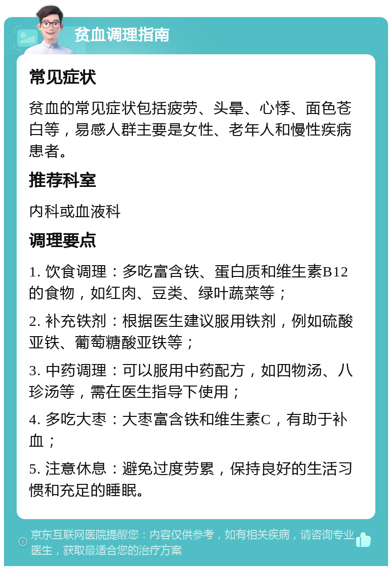 贫血调理指南 常见症状 贫血的常见症状包括疲劳、头晕、心悸、面色苍白等，易感人群主要是女性、老年人和慢性疾病患者。 推荐科室 内科或血液科 调理要点 1. 饮食调理：多吃富含铁、蛋白质和维生素B12的食物，如红肉、豆类、绿叶蔬菜等； 2. 补充铁剂：根据医生建议服用铁剂，例如硫酸亚铁、葡萄糖酸亚铁等； 3. 中药调理：可以服用中药配方，如四物汤、八珍汤等，需在医生指导下使用； 4. 多吃大枣：大枣富含铁和维生素C，有助于补血； 5. 注意休息：避免过度劳累，保持良好的生活习惯和充足的睡眠。