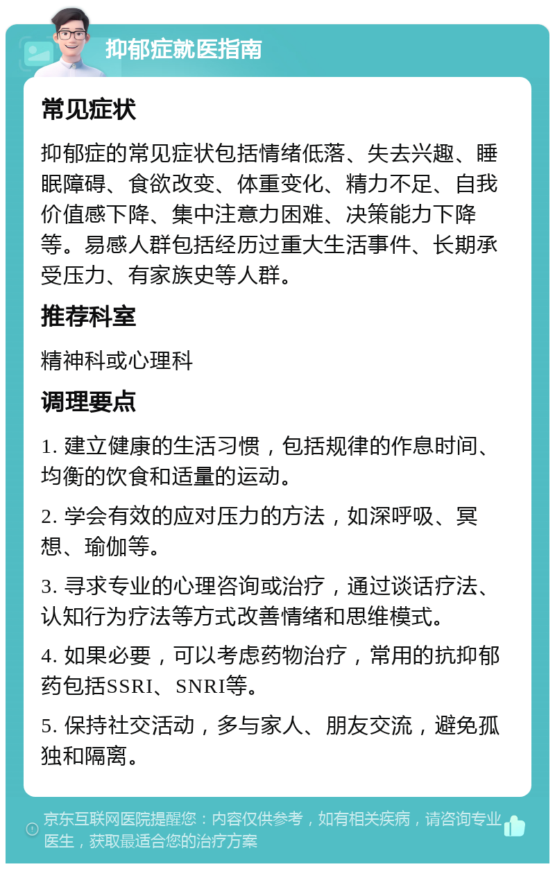 抑郁症就医指南 常见症状 抑郁症的常见症状包括情绪低落、失去兴趣、睡眠障碍、食欲改变、体重变化、精力不足、自我价值感下降、集中注意力困难、决策能力下降等。易感人群包括经历过重大生活事件、长期承受压力、有家族史等人群。 推荐科室 精神科或心理科 调理要点 1. 建立健康的生活习惯，包括规律的作息时间、均衡的饮食和适量的运动。 2. 学会有效的应对压力的方法，如深呼吸、冥想、瑜伽等。 3. 寻求专业的心理咨询或治疗，通过谈话疗法、认知行为疗法等方式改善情绪和思维模式。 4. 如果必要，可以考虑药物治疗，常用的抗抑郁药包括SSRI、SNRI等。 5. 保持社交活动，多与家人、朋友交流，避免孤独和隔离。