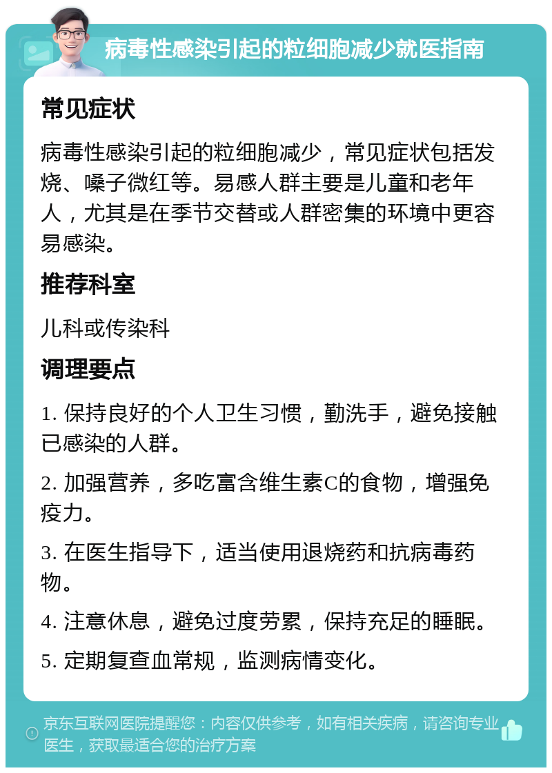 病毒性感染引起的粒细胞减少就医指南 常见症状 病毒性感染引起的粒细胞减少，常见症状包括发烧、嗓子微红等。易感人群主要是儿童和老年人，尤其是在季节交替或人群密集的环境中更容易感染。 推荐科室 儿科或传染科 调理要点 1. 保持良好的个人卫生习惯，勤洗手，避免接触已感染的人群。 2. 加强营养，多吃富含维生素C的食物，增强免疫力。 3. 在医生指导下，适当使用退烧药和抗病毒药物。 4. 注意休息，避免过度劳累，保持充足的睡眠。 5. 定期复查血常规，监测病情变化。