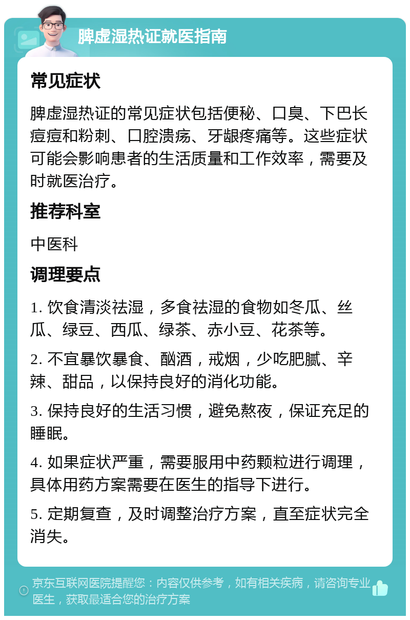 脾虚湿热证就医指南 常见症状 脾虚湿热证的常见症状包括便秘、口臭、下巴长痘痘和粉刺、口腔溃疡、牙龈疼痛等。这些症状可能会影响患者的生活质量和工作效率，需要及时就医治疗。 推荐科室 中医科 调理要点 1. 饮食清淡祛湿，多食祛湿的食物如冬瓜、丝瓜、绿豆、西瓜、绿茶、赤小豆、花茶等。 2. 不宜暴饮暴食、酗酒，戒烟，少吃肥腻、辛辣、甜品，以保持良好的消化功能。 3. 保持良好的生活习惯，避免熬夜，保证充足的睡眠。 4. 如果症状严重，需要服用中药颗粒进行调理，具体用药方案需要在医生的指导下进行。 5. 定期复查，及时调整治疗方案，直至症状完全消失。