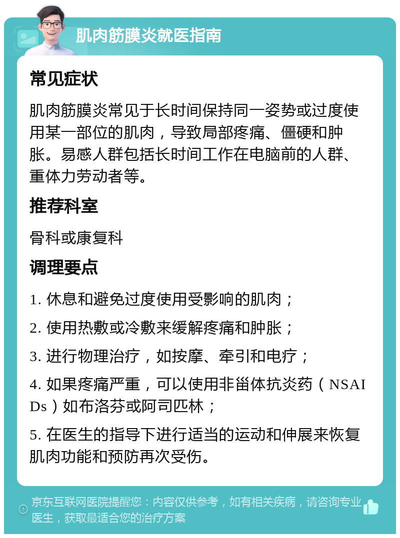 肌肉筋膜炎就医指南 常见症状 肌肉筋膜炎常见于长时间保持同一姿势或过度使用某一部位的肌肉，导致局部疼痛、僵硬和肿胀。易感人群包括长时间工作在电脑前的人群、重体力劳动者等。 推荐科室 骨科或康复科 调理要点 1. 休息和避免过度使用受影响的肌肉； 2. 使用热敷或冷敷来缓解疼痛和肿胀； 3. 进行物理治疗，如按摩、牵引和电疗； 4. 如果疼痛严重，可以使用非甾体抗炎药（NSAIDs）如布洛芬或阿司匹林； 5. 在医生的指导下进行适当的运动和伸展来恢复肌肉功能和预防再次受伤。