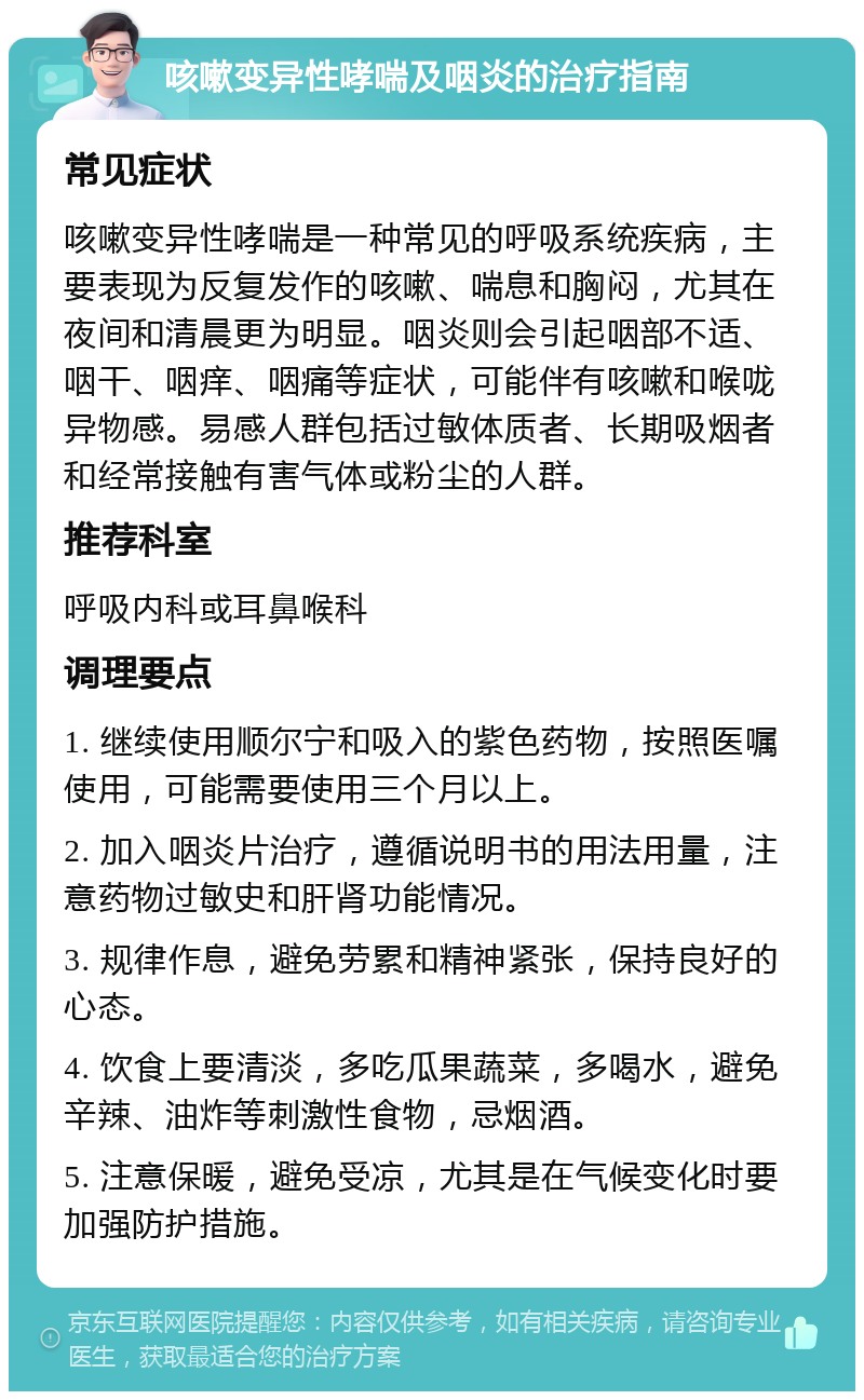 咳嗽变异性哮喘及咽炎的治疗指南 常见症状 咳嗽变异性哮喘是一种常见的呼吸系统疾病，主要表现为反复发作的咳嗽、喘息和胸闷，尤其在夜间和清晨更为明显。咽炎则会引起咽部不适、咽干、咽痒、咽痛等症状，可能伴有咳嗽和喉咙异物感。易感人群包括过敏体质者、长期吸烟者和经常接触有害气体或粉尘的人群。 推荐科室 呼吸内科或耳鼻喉科 调理要点 1. 继续使用顺尔宁和吸入的紫色药物，按照医嘱使用，可能需要使用三个月以上。 2. 加入咽炎片治疗，遵循说明书的用法用量，注意药物过敏史和肝肾功能情况。 3. 规律作息，避免劳累和精神紧张，保持良好的心态。 4. 饮食上要清淡，多吃瓜果蔬菜，多喝水，避免辛辣、油炸等刺激性食物，忌烟酒。 5. 注意保暖，避免受凉，尤其是在气候变化时要加强防护措施。