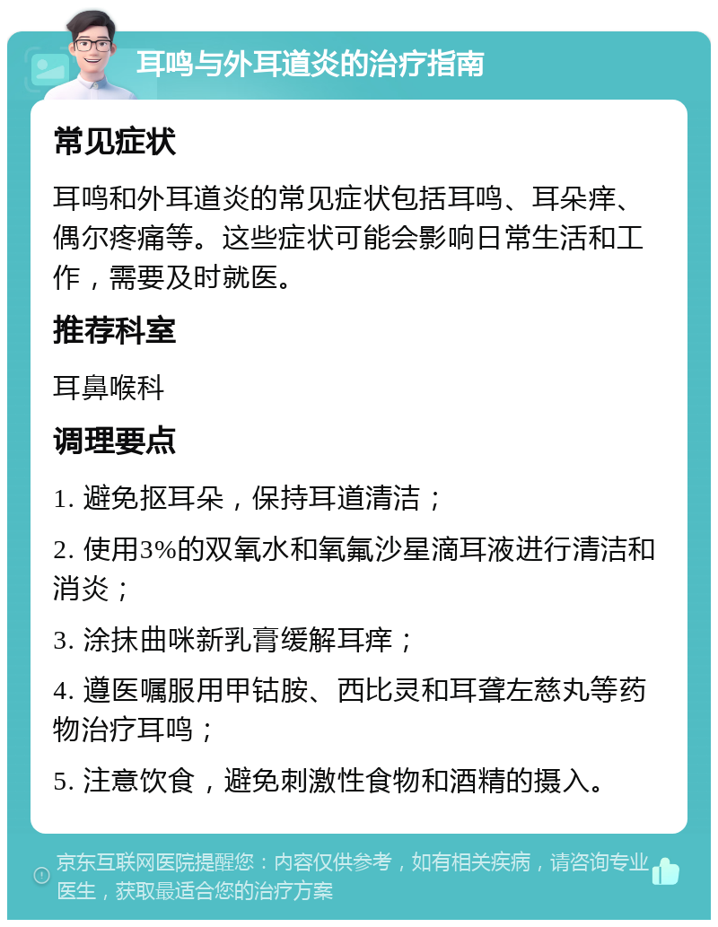 耳鸣与外耳道炎的治疗指南 常见症状 耳鸣和外耳道炎的常见症状包括耳鸣、耳朵痒、偶尔疼痛等。这些症状可能会影响日常生活和工作，需要及时就医。 推荐科室 耳鼻喉科 调理要点 1. 避免抠耳朵，保持耳道清洁； 2. 使用3%的双氧水和氧氟沙星滴耳液进行清洁和消炎； 3. 涂抹曲咪新乳膏缓解耳痒； 4. 遵医嘱服用甲钴胺、西比灵和耳聋左慈丸等药物治疗耳鸣； 5. 注意饮食，避免刺激性食物和酒精的摄入。