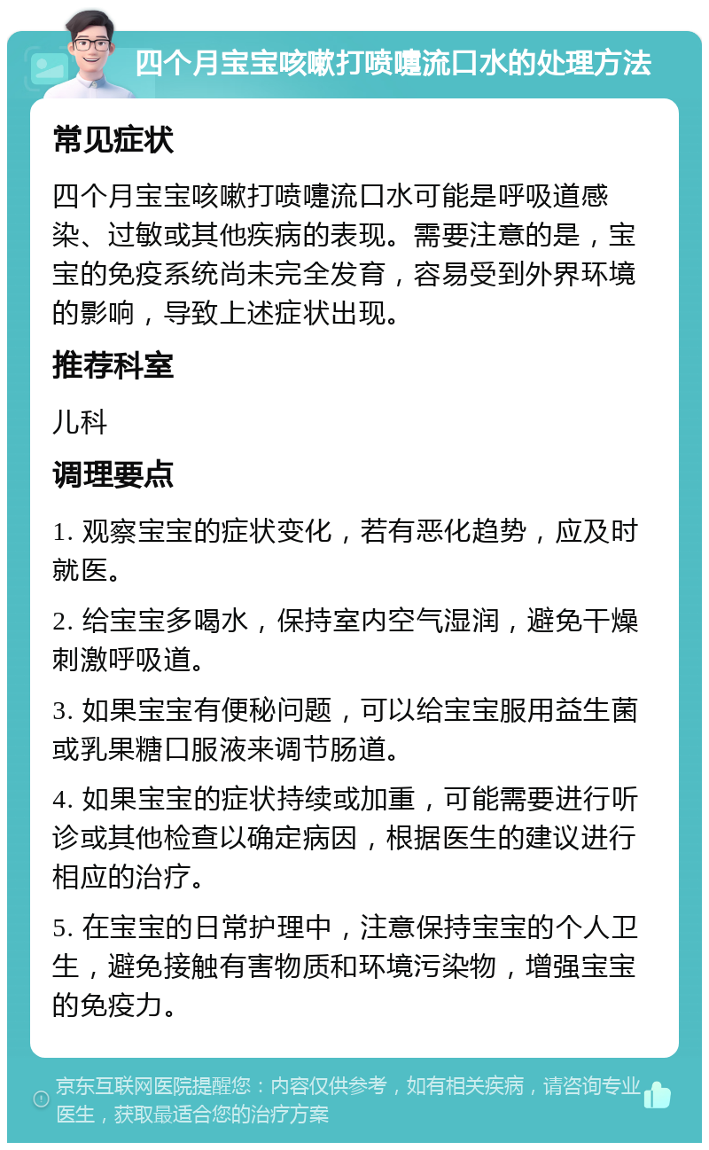 四个月宝宝咳嗽打喷嚏流口水的处理方法 常见症状 四个月宝宝咳嗽打喷嚏流口水可能是呼吸道感染、过敏或其他疾病的表现。需要注意的是，宝宝的免疫系统尚未完全发育，容易受到外界环境的影响，导致上述症状出现。 推荐科室 儿科 调理要点 1. 观察宝宝的症状变化，若有恶化趋势，应及时就医。 2. 给宝宝多喝水，保持室内空气湿润，避免干燥刺激呼吸道。 3. 如果宝宝有便秘问题，可以给宝宝服用益生菌或乳果糖口服液来调节肠道。 4. 如果宝宝的症状持续或加重，可能需要进行听诊或其他检查以确定病因，根据医生的建议进行相应的治疗。 5. 在宝宝的日常护理中，注意保持宝宝的个人卫生，避免接触有害物质和环境污染物，增强宝宝的免疫力。