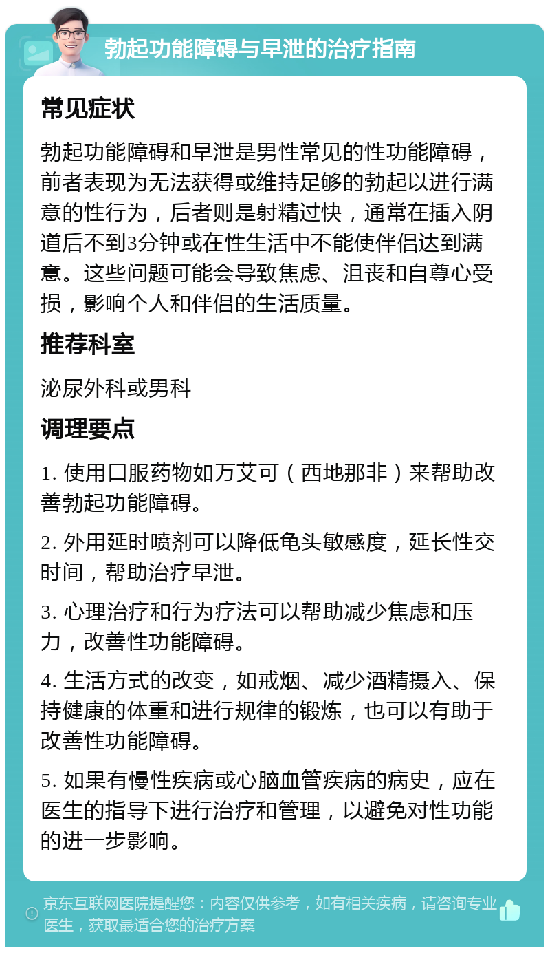 勃起功能障碍与早泄的治疗指南 常见症状 勃起功能障碍和早泄是男性常见的性功能障碍，前者表现为无法获得或维持足够的勃起以进行满意的性行为，后者则是射精过快，通常在插入阴道后不到3分钟或在性生活中不能使伴侣达到满意。这些问题可能会导致焦虑、沮丧和自尊心受损，影响个人和伴侣的生活质量。 推荐科室 泌尿外科或男科 调理要点 1. 使用口服药物如万艾可（西地那非）来帮助改善勃起功能障碍。 2. 外用延时喷剂可以降低龟头敏感度，延长性交时间，帮助治疗早泄。 3. 心理治疗和行为疗法可以帮助减少焦虑和压力，改善性功能障碍。 4. 生活方式的改变，如戒烟、减少酒精摄入、保持健康的体重和进行规律的锻炼，也可以有助于改善性功能障碍。 5. 如果有慢性疾病或心脑血管疾病的病史，应在医生的指导下进行治疗和管理，以避免对性功能的进一步影响。