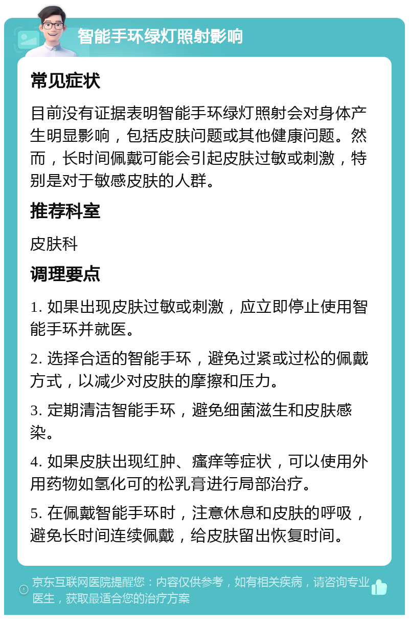 智能手环绿灯照射影响 常见症状 目前没有证据表明智能手环绿灯照射会对身体产生明显影响，包括皮肤问题或其他健康问题。然而，长时间佩戴可能会引起皮肤过敏或刺激，特别是对于敏感皮肤的人群。 推荐科室 皮肤科 调理要点 1. 如果出现皮肤过敏或刺激，应立即停止使用智能手环并就医。 2. 选择合适的智能手环，避免过紧或过松的佩戴方式，以减少对皮肤的摩擦和压力。 3. 定期清洁智能手环，避免细菌滋生和皮肤感染。 4. 如果皮肤出现红肿、瘙痒等症状，可以使用外用药物如氢化可的松乳膏进行局部治疗。 5. 在佩戴智能手环时，注意休息和皮肤的呼吸，避免长时间连续佩戴，给皮肤留出恢复时间。