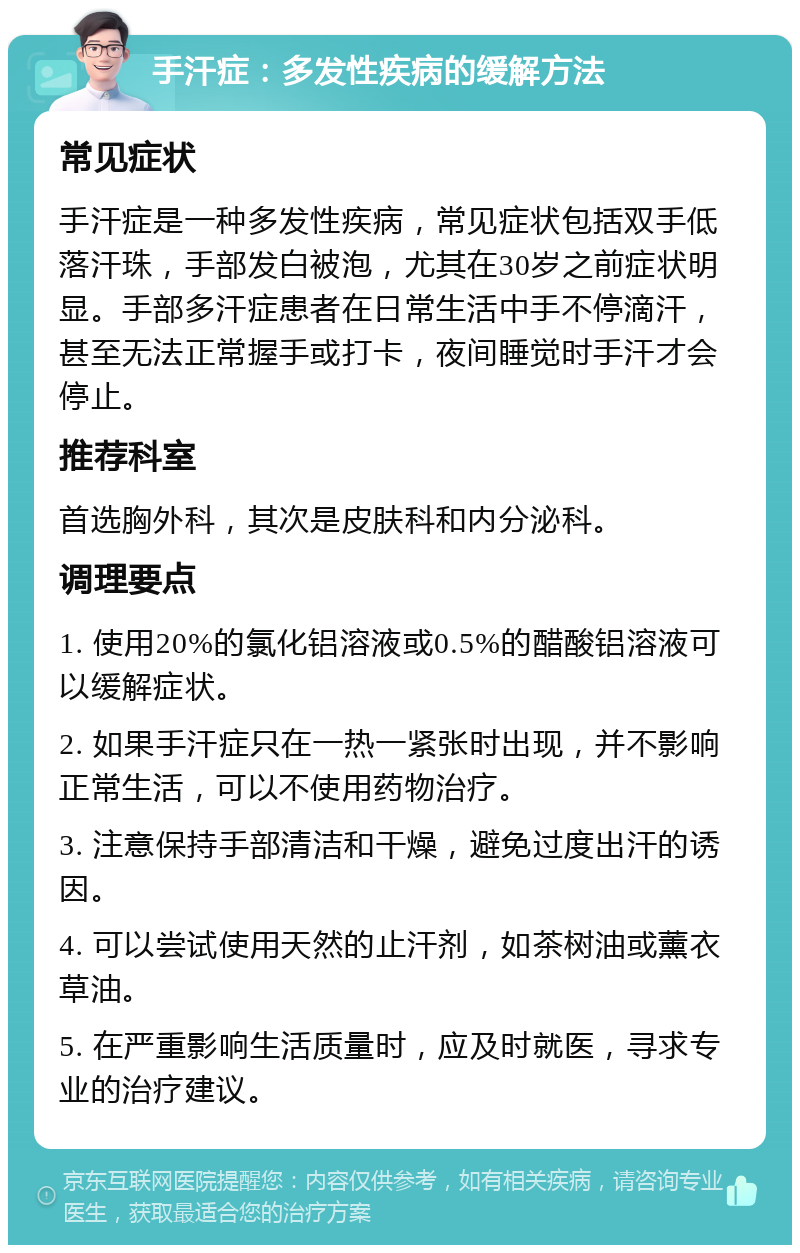 手汗症：多发性疾病的缓解方法 常见症状 手汗症是一种多发性疾病，常见症状包括双手低落汗珠，手部发白被泡，尤其在30岁之前症状明显。手部多汗症患者在日常生活中手不停滴汗，甚至无法正常握手或打卡，夜间睡觉时手汗才会停止。 推荐科室 首选胸外科，其次是皮肤科和内分泌科。 调理要点 1. 使用20%的氯化铝溶液或0.5%的醋酸铝溶液可以缓解症状。 2. 如果手汗症只在一热一紧张时出现，并不影响正常生活，可以不使用药物治疗。 3. 注意保持手部清洁和干燥，避免过度出汗的诱因。 4. 可以尝试使用天然的止汗剂，如茶树油或薰衣草油。 5. 在严重影响生活质量时，应及时就医，寻求专业的治疗建议。