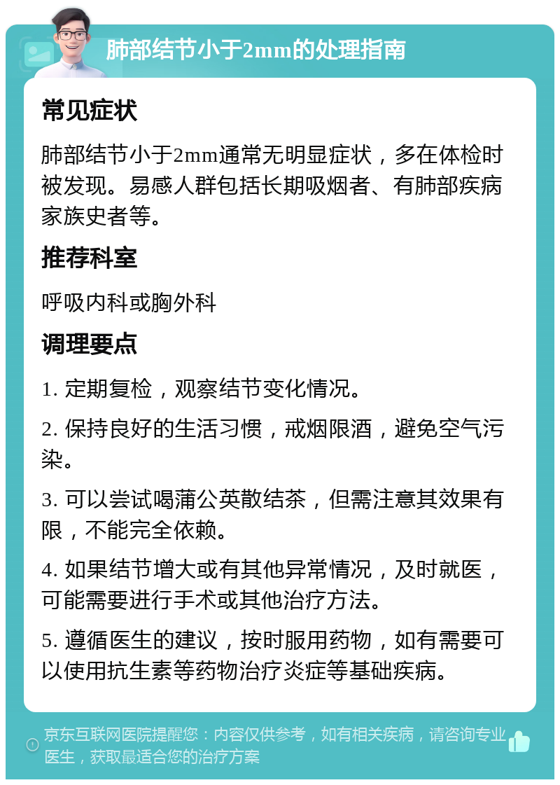 肺部结节小于2mm的处理指南 常见症状 肺部结节小于2mm通常无明显症状，多在体检时被发现。易感人群包括长期吸烟者、有肺部疾病家族史者等。 推荐科室 呼吸内科或胸外科 调理要点 1. 定期复检，观察结节变化情况。 2. 保持良好的生活习惯，戒烟限酒，避免空气污染。 3. 可以尝试喝蒲公英散结茶，但需注意其效果有限，不能完全依赖。 4. 如果结节增大或有其他异常情况，及时就医，可能需要进行手术或其他治疗方法。 5. 遵循医生的建议，按时服用药物，如有需要可以使用抗生素等药物治疗炎症等基础疾病。