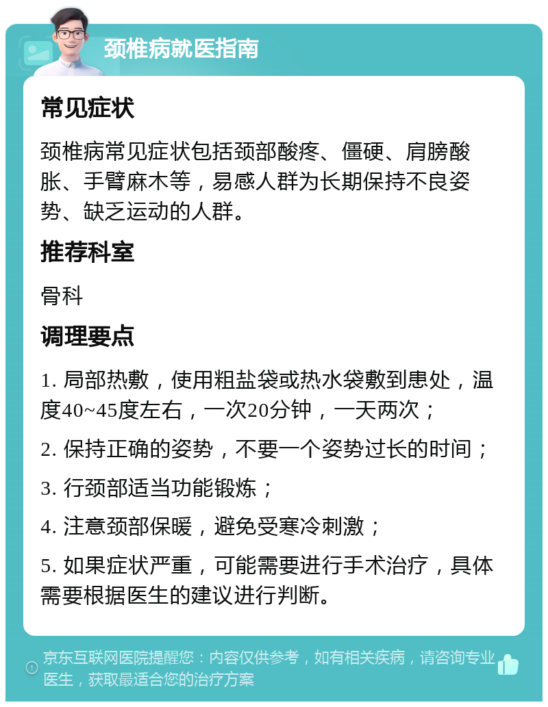 颈椎病就医指南 常见症状 颈椎病常见症状包括颈部酸疼、僵硬、肩膀酸胀、手臂麻木等，易感人群为长期保持不良姿势、缺乏运动的人群。 推荐科室 骨科 调理要点 1. 局部热敷，使用粗盐袋或热水袋敷到患处，温度40~45度左右，一次20分钟，一天两次； 2. 保持正确的姿势，不要一个姿势过长的时间； 3. 行颈部适当功能锻炼； 4. 注意颈部保暖，避免受寒冷刺激； 5. 如果症状严重，可能需要进行手术治疗，具体需要根据医生的建议进行判断。