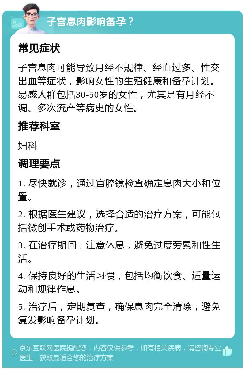 子宫息肉影响备孕？ 常见症状 子宫息肉可能导致月经不规律、经血过多、性交出血等症状，影响女性的生殖健康和备孕计划。易感人群包括30-50岁的女性，尤其是有月经不调、多次流产等病史的女性。 推荐科室 妇科 调理要点 1. 尽快就诊，通过宫腔镜检查确定息肉大小和位置。 2. 根据医生建议，选择合适的治疗方案，可能包括微创手术或药物治疗。 3. 在治疗期间，注意休息，避免过度劳累和性生活。 4. 保持良好的生活习惯，包括均衡饮食、适量运动和规律作息。 5. 治疗后，定期复查，确保息肉完全清除，避免复发影响备孕计划。