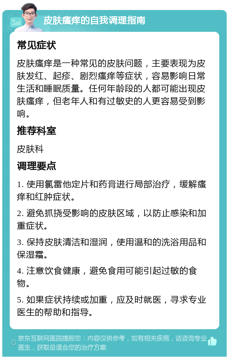 皮肤瘙痒的自我调理指南 常见症状 皮肤瘙痒是一种常见的皮肤问题，主要表现为皮肤发红、起疹、剧烈瘙痒等症状，容易影响日常生活和睡眠质量。任何年龄段的人都可能出现皮肤瘙痒，但老年人和有过敏史的人更容易受到影响。 推荐科室 皮肤科 调理要点 1. 使用氯雷他定片和药膏进行局部治疗，缓解瘙痒和红肿症状。 2. 避免抓挠受影响的皮肤区域，以防止感染和加重症状。 3. 保持皮肤清洁和湿润，使用温和的洗浴用品和保湿霜。 4. 注意饮食健康，避免食用可能引起过敏的食物。 5. 如果症状持续或加重，应及时就医，寻求专业医生的帮助和指导。