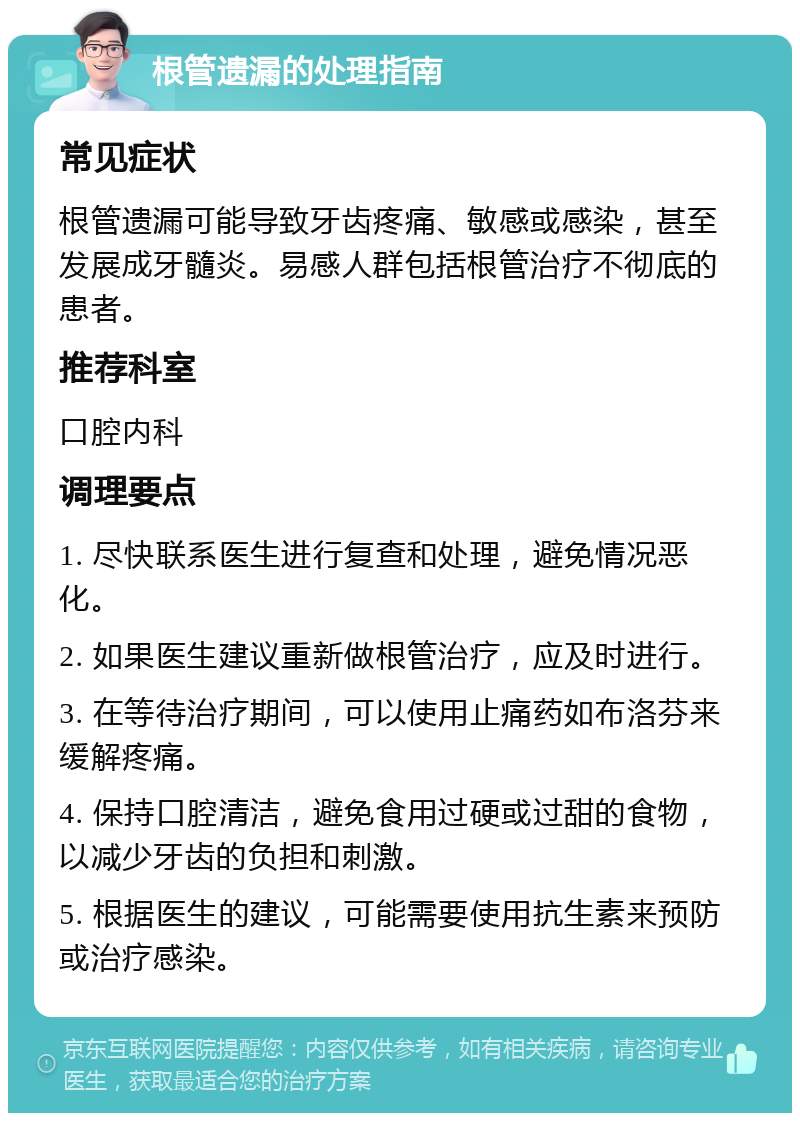 根管遗漏的处理指南 常见症状 根管遗漏可能导致牙齿疼痛、敏感或感染，甚至发展成牙髓炎。易感人群包括根管治疗不彻底的患者。 推荐科室 口腔内科 调理要点 1. 尽快联系医生进行复查和处理，避免情况恶化。 2. 如果医生建议重新做根管治疗，应及时进行。 3. 在等待治疗期间，可以使用止痛药如布洛芬来缓解疼痛。 4. 保持口腔清洁，避免食用过硬或过甜的食物，以减少牙齿的负担和刺激。 5. 根据医生的建议，可能需要使用抗生素来预防或治疗感染。