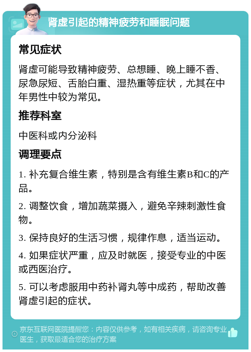 肾虚引起的精神疲劳和睡眠问题 常见症状 肾虚可能导致精神疲劳、总想睡、晚上睡不香、尿急尿短、舌胎白重、湿热重等症状，尤其在中年男性中较为常见。 推荐科室 中医科或内分泌科 调理要点 1. 补充复合维生素，特别是含有维生素B和C的产品。 2. 调整饮食，增加蔬菜摄入，避免辛辣刺激性食物。 3. 保持良好的生活习惯，规律作息，适当运动。 4. 如果症状严重，应及时就医，接受专业的中医或西医治疗。 5. 可以考虑服用中药补肾丸等中成药，帮助改善肾虚引起的症状。