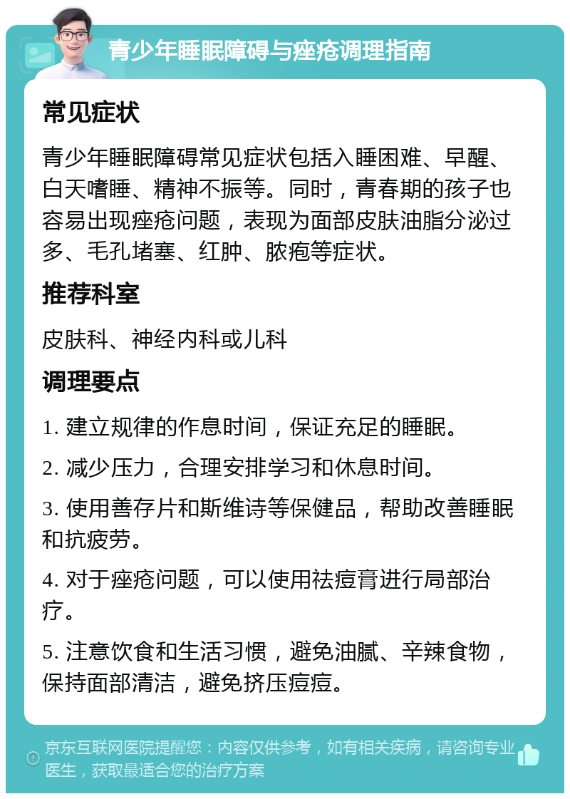 青少年睡眠障碍与痤疮调理指南 常见症状 青少年睡眠障碍常见症状包括入睡困难、早醒、白天嗜睡、精神不振等。同时，青春期的孩子也容易出现痤疮问题，表现为面部皮肤油脂分泌过多、毛孔堵塞、红肿、脓疱等症状。 推荐科室 皮肤科、神经内科或儿科 调理要点 1. 建立规律的作息时间，保证充足的睡眠。 2. 减少压力，合理安排学习和休息时间。 3. 使用善存片和斯维诗等保健品，帮助改善睡眠和抗疲劳。 4. 对于痤疮问题，可以使用祛痘膏进行局部治疗。 5. 注意饮食和生活习惯，避免油腻、辛辣食物，保持面部清洁，避免挤压痘痘。