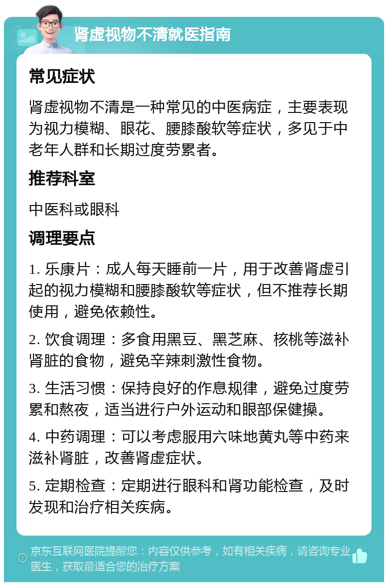 肾虚视物不清就医指南 常见症状 肾虚视物不清是一种常见的中医病症，主要表现为视力模糊、眼花、腰膝酸软等症状，多见于中老年人群和长期过度劳累者。 推荐科室 中医科或眼科 调理要点 1. 乐康片：成人每天睡前一片，用于改善肾虚引起的视力模糊和腰膝酸软等症状，但不推荐长期使用，避免依赖性。 2. 饮食调理：多食用黑豆、黑芝麻、核桃等滋补肾脏的食物，避免辛辣刺激性食物。 3. 生活习惯：保持良好的作息规律，避免过度劳累和熬夜，适当进行户外运动和眼部保健操。 4. 中药调理：可以考虑服用六味地黄丸等中药来滋补肾脏，改善肾虚症状。 5. 定期检查：定期进行眼科和肾功能检查，及时发现和治疗相关疾病。