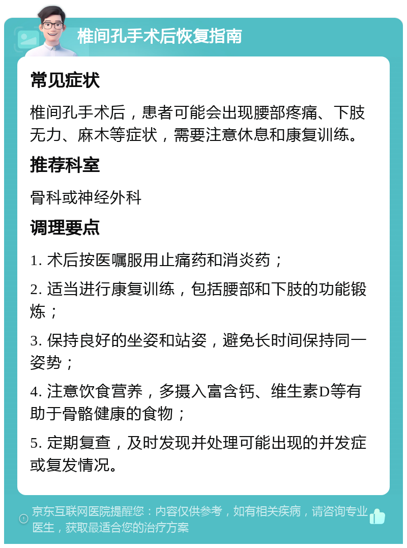 椎间孔手术后恢复指南 常见症状 椎间孔手术后，患者可能会出现腰部疼痛、下肢无力、麻木等症状，需要注意休息和康复训练。 推荐科室 骨科或神经外科 调理要点 1. 术后按医嘱服用止痛药和消炎药； 2. 适当进行康复训练，包括腰部和下肢的功能锻炼； 3. 保持良好的坐姿和站姿，避免长时间保持同一姿势； 4. 注意饮食营养，多摄入富含钙、维生素D等有助于骨骼健康的食物； 5. 定期复查，及时发现并处理可能出现的并发症或复发情况。