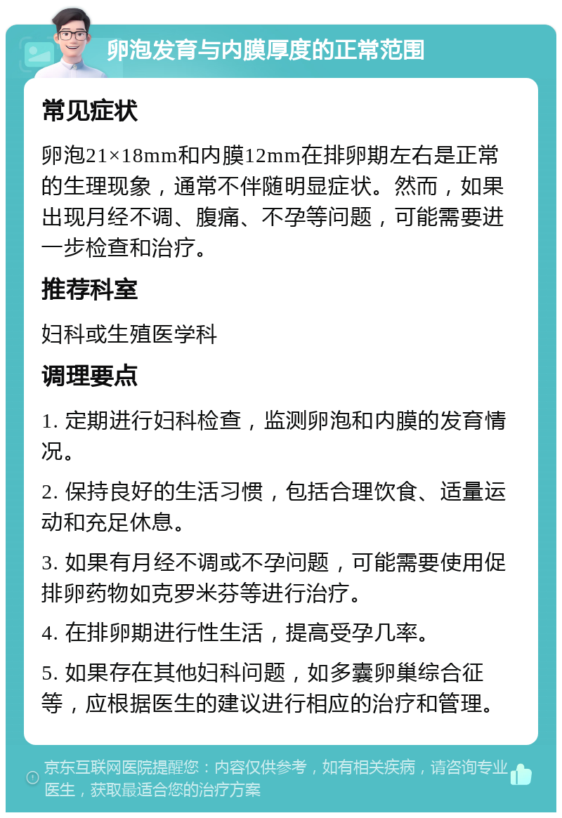 卵泡发育与内膜厚度的正常范围 常见症状 卵泡21×18mm和内膜12mm在排卵期左右是正常的生理现象，通常不伴随明显症状。然而，如果出现月经不调、腹痛、不孕等问题，可能需要进一步检查和治疗。 推荐科室 妇科或生殖医学科 调理要点 1. 定期进行妇科检查，监测卵泡和内膜的发育情况。 2. 保持良好的生活习惯，包括合理饮食、适量运动和充足休息。 3. 如果有月经不调或不孕问题，可能需要使用促排卵药物如克罗米芬等进行治疗。 4. 在排卵期进行性生活，提高受孕几率。 5. 如果存在其他妇科问题，如多囊卵巢综合征等，应根据医生的建议进行相应的治疗和管理。