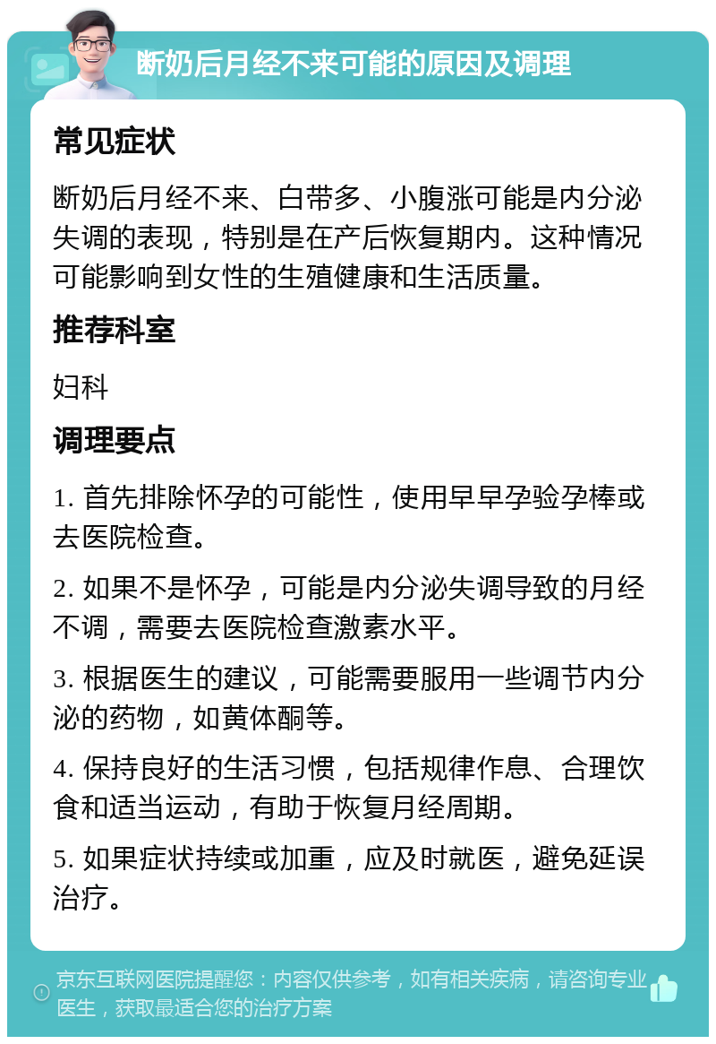 断奶后月经不来可能的原因及调理 常见症状 断奶后月经不来、白带多、小腹涨可能是内分泌失调的表现，特别是在产后恢复期内。这种情况可能影响到女性的生殖健康和生活质量。 推荐科室 妇科 调理要点 1. 首先排除怀孕的可能性，使用早早孕验孕棒或去医院检查。 2. 如果不是怀孕，可能是内分泌失调导致的月经不调，需要去医院检查激素水平。 3. 根据医生的建议，可能需要服用一些调节内分泌的药物，如黄体酮等。 4. 保持良好的生活习惯，包括规律作息、合理饮食和适当运动，有助于恢复月经周期。 5. 如果症状持续或加重，应及时就医，避免延误治疗。