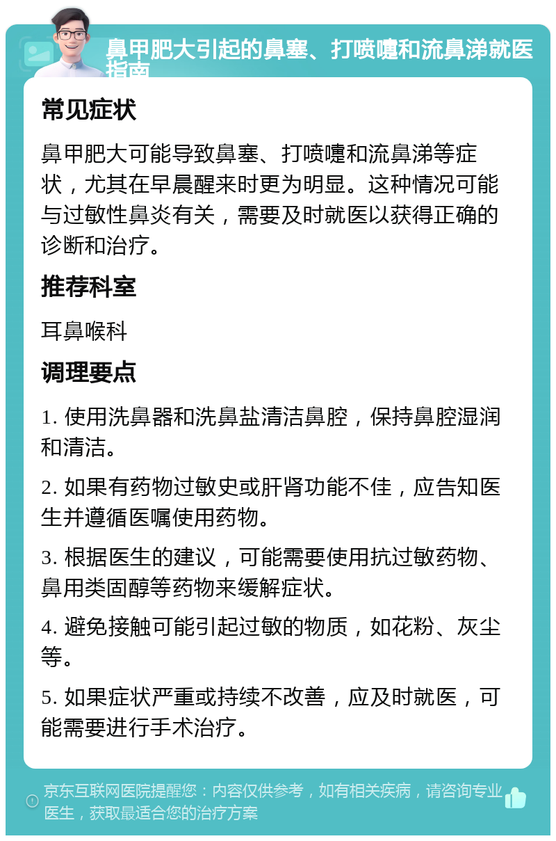 鼻甲肥大引起的鼻塞、打喷嚏和流鼻涕就医指南 常见症状 鼻甲肥大可能导致鼻塞、打喷嚏和流鼻涕等症状，尤其在早晨醒来时更为明显。这种情况可能与过敏性鼻炎有关，需要及时就医以获得正确的诊断和治疗。 推荐科室 耳鼻喉科 调理要点 1. 使用洗鼻器和洗鼻盐清洁鼻腔，保持鼻腔湿润和清洁。 2. 如果有药物过敏史或肝肾功能不佳，应告知医生并遵循医嘱使用药物。 3. 根据医生的建议，可能需要使用抗过敏药物、鼻用类固醇等药物来缓解症状。 4. 避免接触可能引起过敏的物质，如花粉、灰尘等。 5. 如果症状严重或持续不改善，应及时就医，可能需要进行手术治疗。