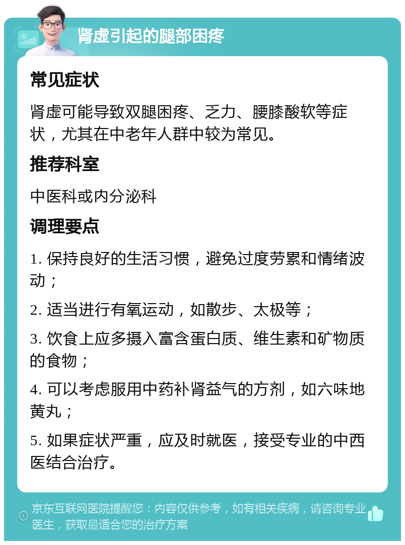 肾虚引起的腿部困疼 常见症状 肾虚可能导致双腿困疼、乏力、腰膝酸软等症状，尤其在中老年人群中较为常见。 推荐科室 中医科或内分泌科 调理要点 1. 保持良好的生活习惯，避免过度劳累和情绪波动； 2. 适当进行有氧运动，如散步、太极等； 3. 饮食上应多摄入富含蛋白质、维生素和矿物质的食物； 4. 可以考虑服用中药补肾益气的方剂，如六味地黄丸； 5. 如果症状严重，应及时就医，接受专业的中西医结合治疗。