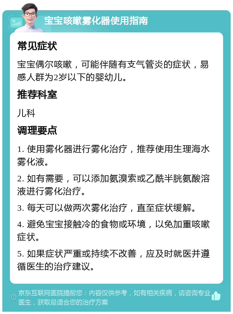 宝宝咳嗽雾化器使用指南 常见症状 宝宝偶尔咳嗽，可能伴随有支气管炎的症状，易感人群为2岁以下的婴幼儿。 推荐科室 儿科 调理要点 1. 使用雾化器进行雾化治疗，推荐使用生理海水雾化液。 2. 如有需要，可以添加氨溴索或乙酰半胱氨酸溶液进行雾化治疗。 3. 每天可以做两次雾化治疗，直至症状缓解。 4. 避免宝宝接触冷的食物或环境，以免加重咳嗽症状。 5. 如果症状严重或持续不改善，应及时就医并遵循医生的治疗建议。