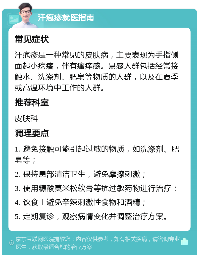 汗疱疹就医指南 常见症状 汗疱疹是一种常见的皮肤病，主要表现为手指侧面起小疙瘩，伴有瘙痒感。易感人群包括经常接触水、洗涤剂、肥皂等物质的人群，以及在夏季或高温环境中工作的人群。 推荐科室 皮肤科 调理要点 1. 避免接触可能引起过敏的物质，如洗涤剂、肥皂等； 2. 保持患部清洁卫生，避免摩擦刺激； 3. 使用糠酸莫米松软膏等抗过敏药物进行治疗； 4. 饮食上避免辛辣刺激性食物和酒精； 5. 定期复诊，观察病情变化并调整治疗方案。