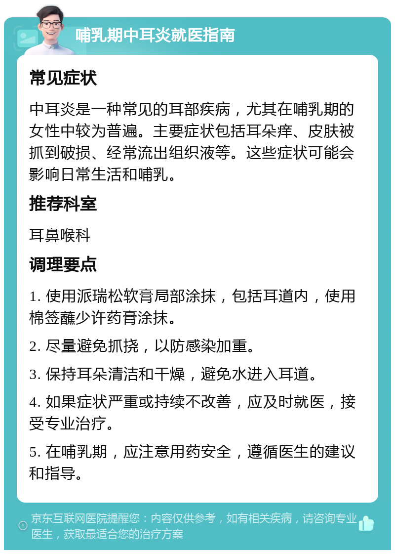 哺乳期中耳炎就医指南 常见症状 中耳炎是一种常见的耳部疾病，尤其在哺乳期的女性中较为普遍。主要症状包括耳朵痒、皮肤被抓到破损、经常流出组织液等。这些症状可能会影响日常生活和哺乳。 推荐科室 耳鼻喉科 调理要点 1. 使用派瑞松软膏局部涂抹，包括耳道内，使用棉签蘸少许药膏涂抹。 2. 尽量避免抓挠，以防感染加重。 3. 保持耳朵清洁和干燥，避免水进入耳道。 4. 如果症状严重或持续不改善，应及时就医，接受专业治疗。 5. 在哺乳期，应注意用药安全，遵循医生的建议和指导。