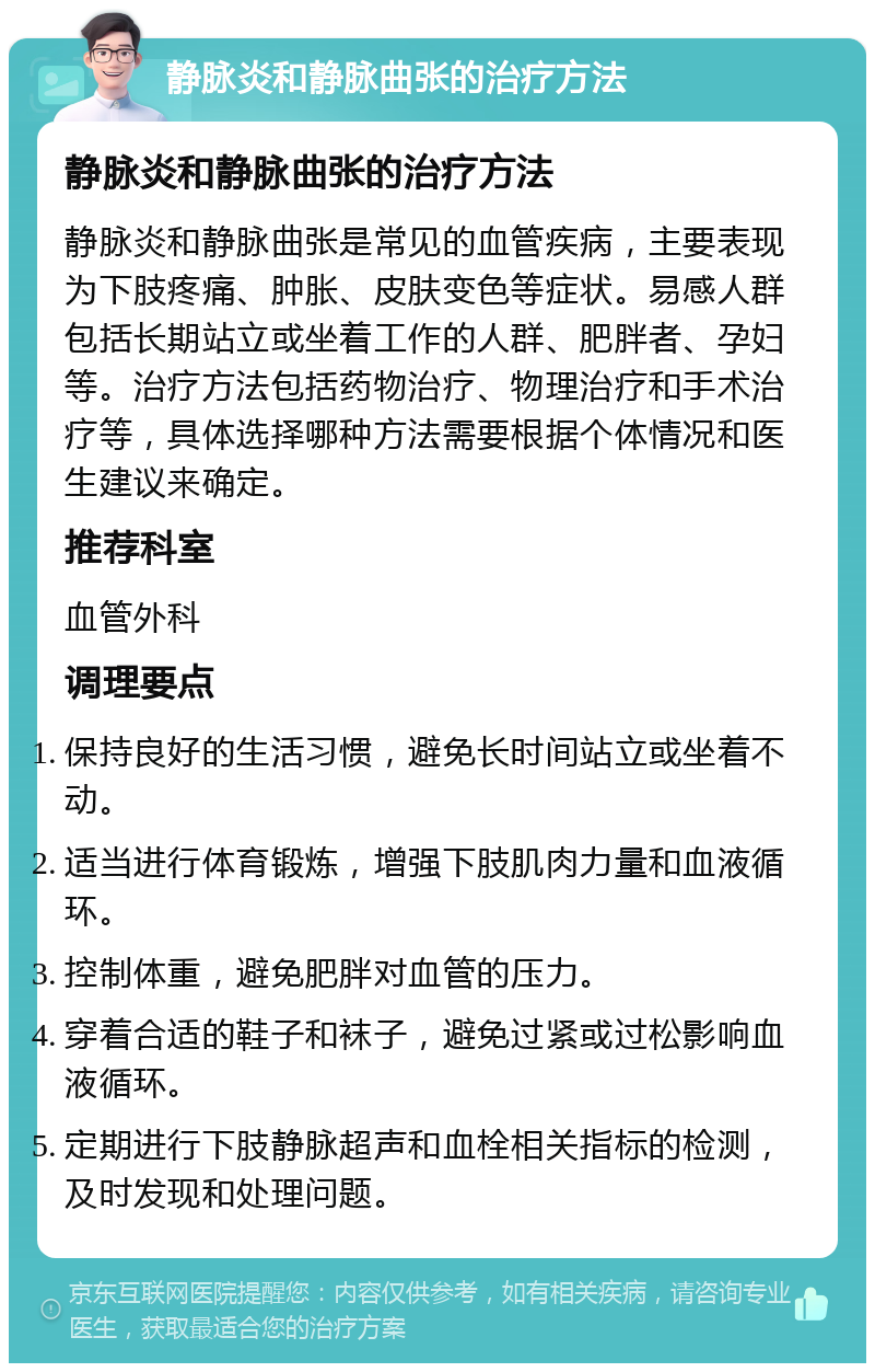 静脉炎和静脉曲张的治疗方法 静脉炎和静脉曲张的治疗方法 静脉炎和静脉曲张是常见的血管疾病，主要表现为下肢疼痛、肿胀、皮肤变色等症状。易感人群包括长期站立或坐着工作的人群、肥胖者、孕妇等。治疗方法包括药物治疗、物理治疗和手术治疗等，具体选择哪种方法需要根据个体情况和医生建议来确定。 推荐科室 血管外科 调理要点 保持良好的生活习惯，避免长时间站立或坐着不动。 适当进行体育锻炼，增强下肢肌肉力量和血液循环。 控制体重，避免肥胖对血管的压力。 穿着合适的鞋子和袜子，避免过紧或过松影响血液循环。 定期进行下肢静脉超声和血栓相关指标的检测，及时发现和处理问题。