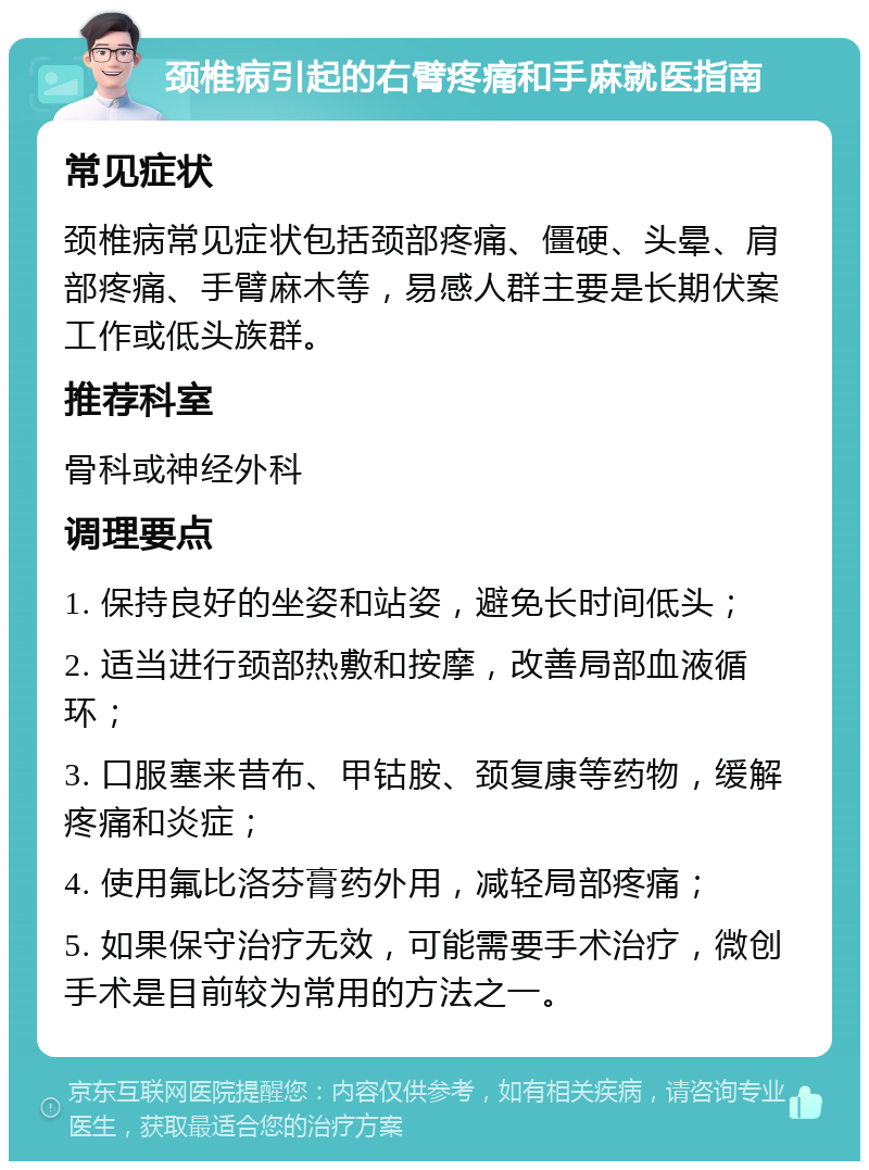 颈椎病引起的右臂疼痛和手麻就医指南 常见症状 颈椎病常见症状包括颈部疼痛、僵硬、头晕、肩部疼痛、手臂麻木等，易感人群主要是长期伏案工作或低头族群。 推荐科室 骨科或神经外科 调理要点 1. 保持良好的坐姿和站姿，避免长时间低头； 2. 适当进行颈部热敷和按摩，改善局部血液循环； 3. 口服塞来昔布、甲钴胺、颈复康等药物，缓解疼痛和炎症； 4. 使用氟比洛芬膏药外用，减轻局部疼痛； 5. 如果保守治疗无效，可能需要手术治疗，微创手术是目前较为常用的方法之一。