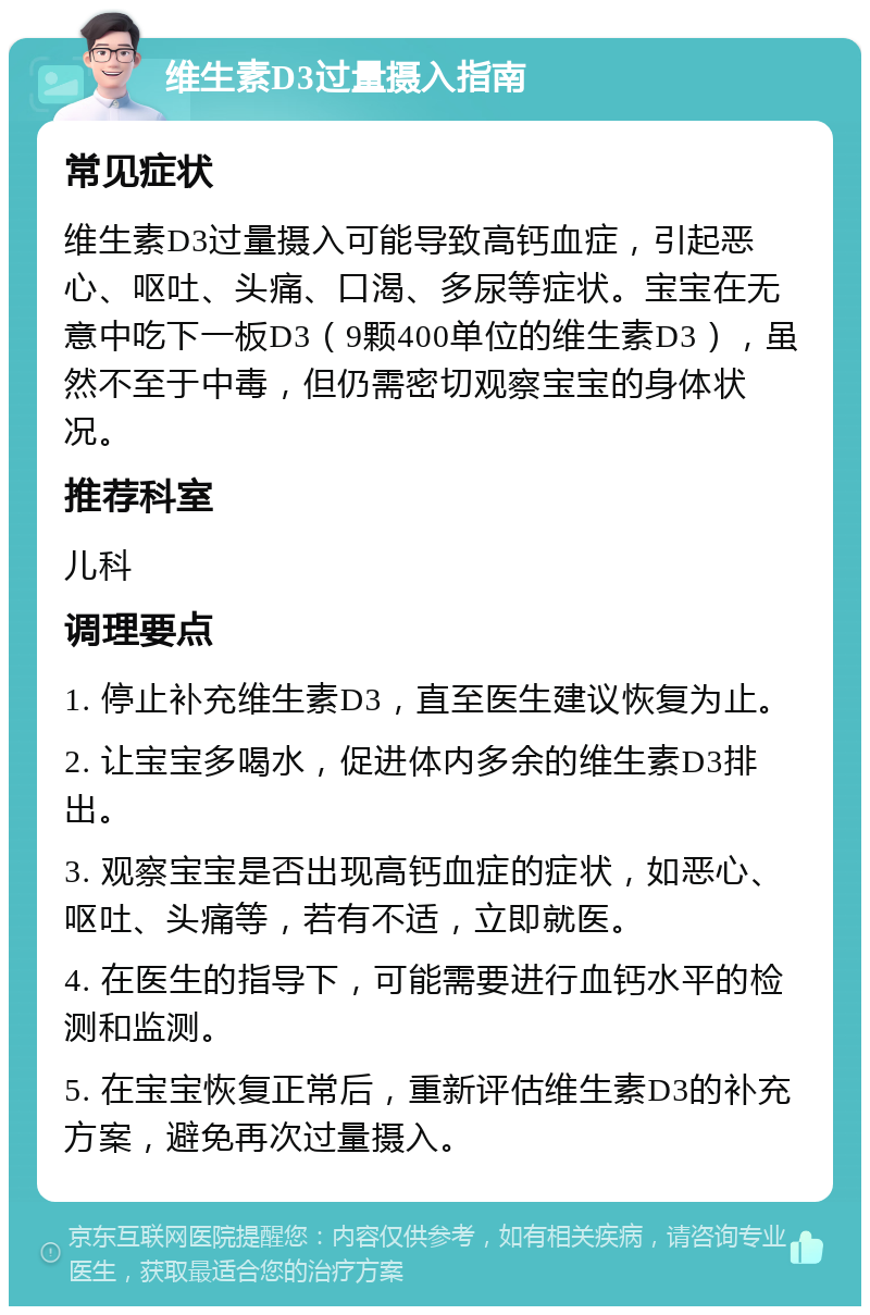 维生素D3过量摄入指南 常见症状 维生素D3过量摄入可能导致高钙血症，引起恶心、呕吐、头痛、口渴、多尿等症状。宝宝在无意中吃下一板D3（9颗400单位的维生素D3），虽然不至于中毒，但仍需密切观察宝宝的身体状况。 推荐科室 儿科 调理要点 1. 停止补充维生素D3，直至医生建议恢复为止。 2. 让宝宝多喝水，促进体内多余的维生素D3排出。 3. 观察宝宝是否出现高钙血症的症状，如恶心、呕吐、头痛等，若有不适，立即就医。 4. 在医生的指导下，可能需要进行血钙水平的检测和监测。 5. 在宝宝恢复正常后，重新评估维生素D3的补充方案，避免再次过量摄入。