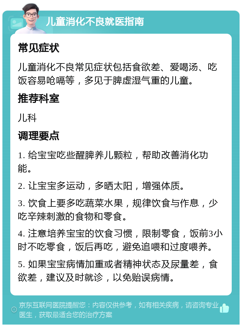 儿童消化不良就医指南 常见症状 儿童消化不良常见症状包括食欲差、爱喝汤、吃饭容易呛嗝等，多见于脾虚湿气重的儿童。 推荐科室 儿科 调理要点 1. 给宝宝吃些醒脾养儿颗粒，帮助改善消化功能。 2. 让宝宝多运动，多晒太阳，增强体质。 3. 饮食上要多吃蔬菜水果，规律饮食与作息，少吃辛辣刺激的食物和零食。 4. 注意培养宝宝的饮食习惯，限制零食，饭前3小时不吃零食，饭后再吃，避免追喂和过度喂养。 5. 如果宝宝病情加重或者精神状态及尿量差，食欲差，建议及时就诊，以免贻误病情。