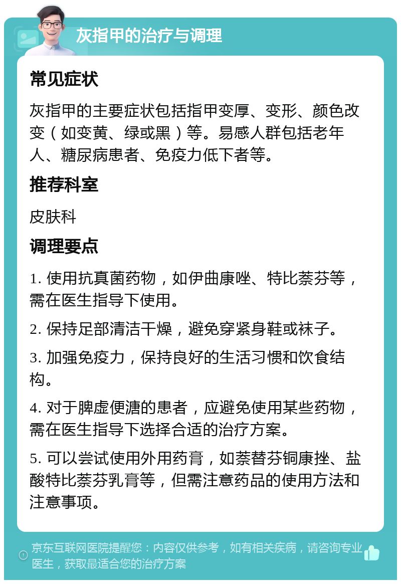 灰指甲的治疗与调理 常见症状 灰指甲的主要症状包括指甲变厚、变形、颜色改变（如变黄、绿或黑）等。易感人群包括老年人、糖尿病患者、免疫力低下者等。 推荐科室 皮肤科 调理要点 1. 使用抗真菌药物，如伊曲康唑、特比萘芬等，需在医生指导下使用。 2. 保持足部清洁干燥，避免穿紧身鞋或袜子。 3. 加强免疫力，保持良好的生活习惯和饮食结构。 4. 对于脾虚便溏的患者，应避免使用某些药物，需在医生指导下选择合适的治疗方案。 5. 可以尝试使用外用药膏，如萘替芬铜康挫、盐酸特比萘芬乳膏等，但需注意药品的使用方法和注意事项。