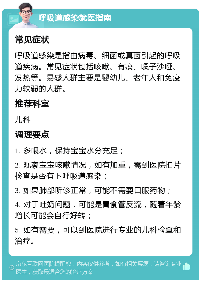 呼吸道感染就医指南 常见症状 呼吸道感染是指由病毒、细菌或真菌引起的呼吸道疾病。常见症状包括咳嗽、有痰、嗓子沙哑、发热等。易感人群主要是婴幼儿、老年人和免疫力较弱的人群。 推荐科室 儿科 调理要点 1. 多喂水，保持宝宝水分充足； 2. 观察宝宝咳嗽情况，如有加重，需到医院拍片检查是否有下呼吸道感染； 3. 如果肺部听诊正常，可能不需要口服药物； 4. 对于吐奶问题，可能是胃食管反流，随着年龄增长可能会自行好转； 5. 如有需要，可以到医院进行专业的儿科检查和治疗。