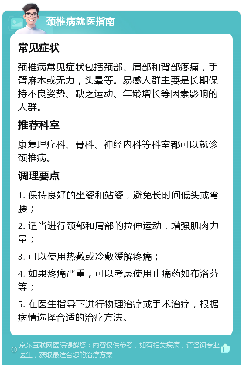 颈椎病就医指南 常见症状 颈椎病常见症状包括颈部、肩部和背部疼痛，手臂麻木或无力，头晕等。易感人群主要是长期保持不良姿势、缺乏运动、年龄增长等因素影响的人群。 推荐科室 康复理疗科、骨科、神经内科等科室都可以就诊颈椎病。 调理要点 1. 保持良好的坐姿和站姿，避免长时间低头或弯腰； 2. 适当进行颈部和肩部的拉伸运动，增强肌肉力量； 3. 可以使用热敷或冷敷缓解疼痛； 4. 如果疼痛严重，可以考虑使用止痛药如布洛芬等； 5. 在医生指导下进行物理治疗或手术治疗，根据病情选择合适的治疗方法。