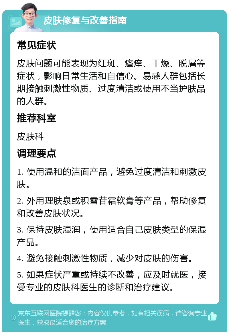 皮肤修复与改善指南 常见症状 皮肤问题可能表现为红斑、瘙痒、干燥、脱屑等症状，影响日常生活和自信心。易感人群包括长期接触刺激性物质、过度清洁或使用不当护肤品的人群。 推荐科室 皮肤科 调理要点 1. 使用温和的洁面产品，避免过度清洁和刺激皮肤。 2. 外用理肤泉或积雪苷霜软膏等产品，帮助修复和改善皮肤状况。 3. 保持皮肤湿润，使用适合自己皮肤类型的保湿产品。 4. 避免接触刺激性物质，减少对皮肤的伤害。 5. 如果症状严重或持续不改善，应及时就医，接受专业的皮肤科医生的诊断和治疗建议。