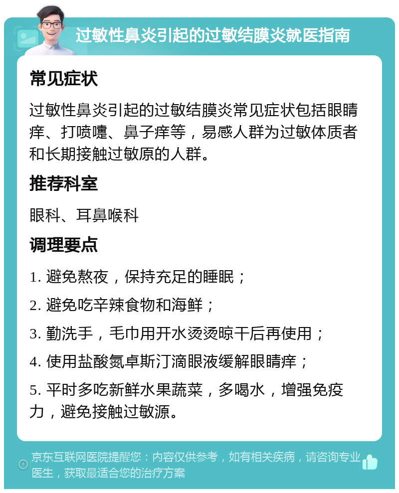 过敏性鼻炎引起的过敏结膜炎就医指南 常见症状 过敏性鼻炎引起的过敏结膜炎常见症状包括眼睛痒、打喷嚏、鼻子痒等，易感人群为过敏体质者和长期接触过敏原的人群。 推荐科室 眼科、耳鼻喉科 调理要点 1. 避免熬夜，保持充足的睡眠； 2. 避免吃辛辣食物和海鲜； 3. 勤洗手，毛巾用开水烫烫晾干后再使用； 4. 使用盐酸氮卓斯汀滴眼液缓解眼睛痒； 5. 平时多吃新鲜水果蔬菜，多喝水，增强免疫力，避免接触过敏源。