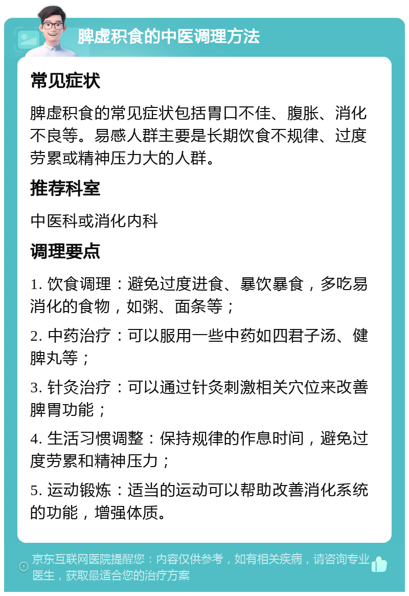 脾虚积食的中医调理方法 常见症状 脾虚积食的常见症状包括胃口不佳、腹胀、消化不良等。易感人群主要是长期饮食不规律、过度劳累或精神压力大的人群。 推荐科室 中医科或消化内科 调理要点 1. 饮食调理：避免过度进食、暴饮暴食，多吃易消化的食物，如粥、面条等； 2. 中药治疗：可以服用一些中药如四君子汤、健脾丸等； 3. 针灸治疗：可以通过针灸刺激相关穴位来改善脾胃功能； 4. 生活习惯调整：保持规律的作息时间，避免过度劳累和精神压力； 5. 运动锻炼：适当的运动可以帮助改善消化系统的功能，增强体质。