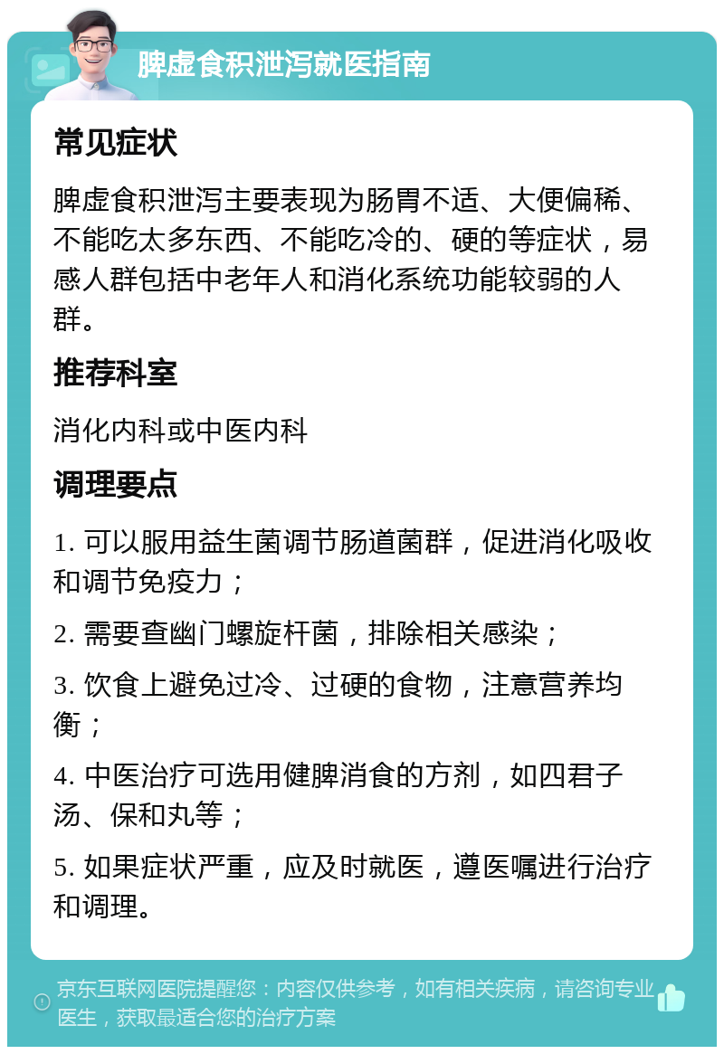 脾虚食积泄泻就医指南 常见症状 脾虚食积泄泻主要表现为肠胃不适、大便偏稀、不能吃太多东西、不能吃冷的、硬的等症状，易感人群包括中老年人和消化系统功能较弱的人群。 推荐科室 消化内科或中医内科 调理要点 1. 可以服用益生菌调节肠道菌群，促进消化吸收和调节免疫力； 2. 需要查幽门螺旋杆菌，排除相关感染； 3. 饮食上避免过冷、过硬的食物，注意营养均衡； 4. 中医治疗可选用健脾消食的方剂，如四君子汤、保和丸等； 5. 如果症状严重，应及时就医，遵医嘱进行治疗和调理。