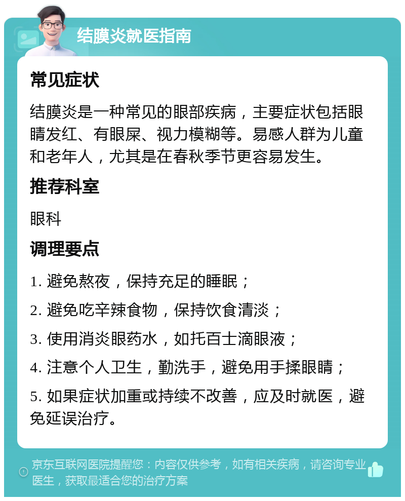 结膜炎就医指南 常见症状 结膜炎是一种常见的眼部疾病，主要症状包括眼睛发红、有眼屎、视力模糊等。易感人群为儿童和老年人，尤其是在春秋季节更容易发生。 推荐科室 眼科 调理要点 1. 避免熬夜，保持充足的睡眠； 2. 避免吃辛辣食物，保持饮食清淡； 3. 使用消炎眼药水，如托百士滴眼液； 4. 注意个人卫生，勤洗手，避免用手揉眼睛； 5. 如果症状加重或持续不改善，应及时就医，避免延误治疗。