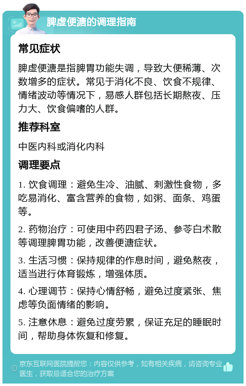 脾虚便溏的调理指南 常见症状 脾虚便溏是指脾胃功能失调，导致大便稀薄、次数增多的症状。常见于消化不良、饮食不规律、情绪波动等情况下，易感人群包括长期熬夜、压力大、饮食偏嗜的人群。 推荐科室 中医内科或消化内科 调理要点 1. 饮食调理：避免生冷、油腻、刺激性食物，多吃易消化、富含营养的食物，如粥、面条、鸡蛋等。 2. 药物治疗：可使用中药四君子汤、参苓白术散等调理脾胃功能，改善便溏症状。 3. 生活习惯：保持规律的作息时间，避免熬夜，适当进行体育锻炼，增强体质。 4. 心理调节：保持心情舒畅，避免过度紧张、焦虑等负面情绪的影响。 5. 注意休息：避免过度劳累，保证充足的睡眠时间，帮助身体恢复和修复。