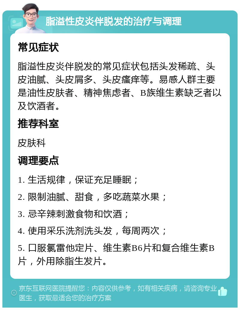 脂溢性皮炎伴脱发的治疗与调理 常见症状 脂溢性皮炎伴脱发的常见症状包括头发稀疏、头皮油腻、头皮屑多、头皮瘙痒等。易感人群主要是油性皮肤者、精神焦虑者、B族维生素缺乏者以及饮酒者。 推荐科室 皮肤科 调理要点 1. 生活规律，保证充足睡眠； 2. 限制油腻、甜食，多吃蔬菜水果； 3. 忌辛辣刺激食物和饮酒； 4. 使用采乐洗剂洗头发，每周两次； 5. 口服氯雷他定片、维生素B6片和复合维生素B片，外用除脂生发片。