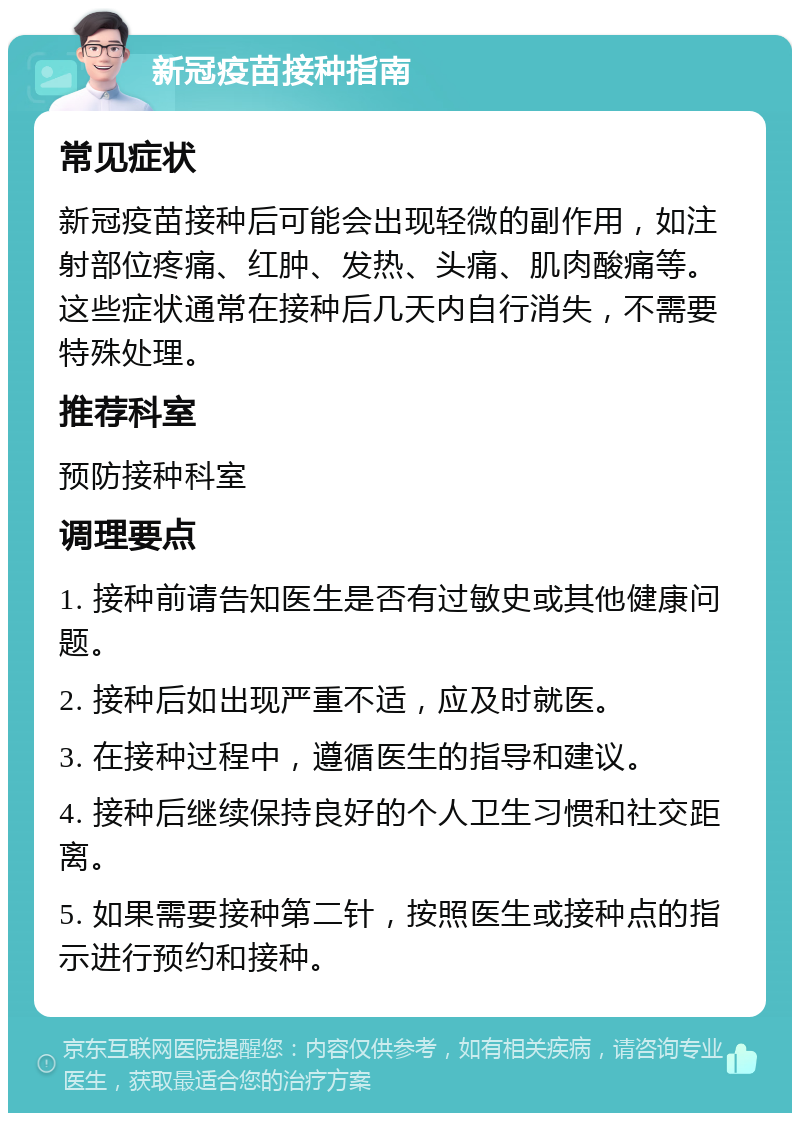 新冠疫苗接种指南 常见症状 新冠疫苗接种后可能会出现轻微的副作用，如注射部位疼痛、红肿、发热、头痛、肌肉酸痛等。这些症状通常在接种后几天内自行消失，不需要特殊处理。 推荐科室 预防接种科室 调理要点 1. 接种前请告知医生是否有过敏史或其他健康问题。 2. 接种后如出现严重不适，应及时就医。 3. 在接种过程中，遵循医生的指导和建议。 4. 接种后继续保持良好的个人卫生习惯和社交距离。 5. 如果需要接种第二针，按照医生或接种点的指示进行预约和接种。