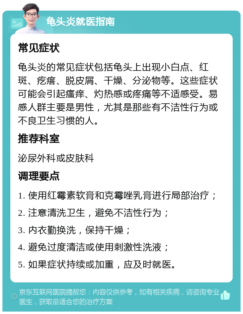 龟头炎就医指南 常见症状 龟头炎的常见症状包括龟头上出现小白点、红斑、疙瘩、脱皮屑、干燥、分泌物等。这些症状可能会引起瘙痒、灼热感或疼痛等不适感受。易感人群主要是男性，尤其是那些有不洁性行为或不良卫生习惯的人。 推荐科室 泌尿外科或皮肤科 调理要点 1. 使用红霉素软膏和克霉唑乳膏进行局部治疗； 2. 注意清洗卫生，避免不洁性行为； 3. 内衣勤换洗，保持干燥； 4. 避免过度清洁或使用刺激性洗液； 5. 如果症状持续或加重，应及时就医。